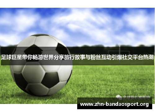 足球巨星带你畅游世界分享旅行故事与粉丝互动引爆社交平台热潮 足球巨星带你畅游世界分享旅行故事与粉丝互动引爆社交平台热潮