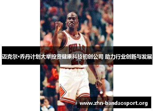 迈克尔·乔丹计划大举投资健康科技初创公司 助力行业创新与发展 迈克尔·乔丹计划大举投资健康科技初创公司 助力行业创新与发展