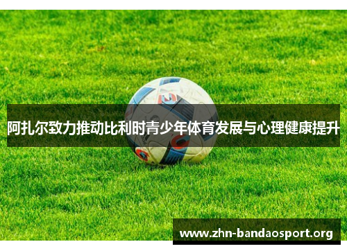 阿扎尔致力推动比利时青少年体育发展与心理健康提升 阿扎尔致力推动比利时青少年体育发展与心理健康提升