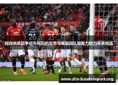 阿森纳英超争冠失利后的反思与崛起团队凝聚力助力未来挑战 阿森纳英超争冠失利后的反思与崛起团队凝聚力助力未来挑战