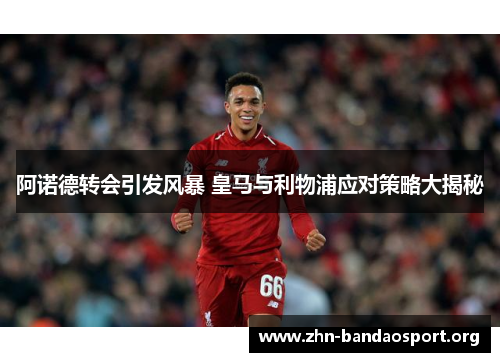 阿诺德转会引发风暴 皇马与利物浦应对策略大揭秘 阿诺德转会引发风暴 皇马与利物浦应对策略大揭秘