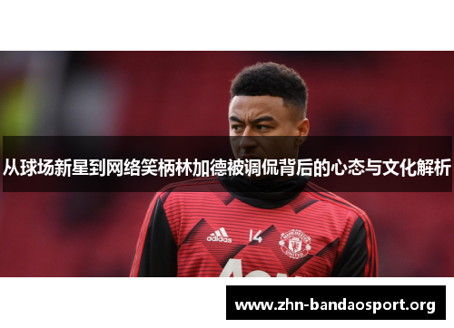 从球场新星到网络笑柄林加德被调侃背后的心态与文化解析 从球场新星到网络笑柄林加德被调侃背后的心态与文化解析