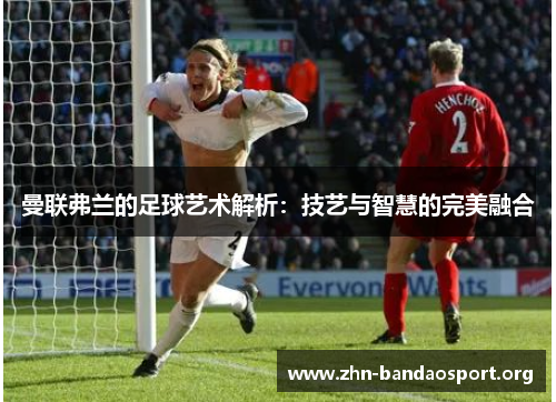 曼联弗兰的足球艺术解析:技艺与智慧的完美融合 曼联弗兰的足球艺术解析:技艺与智慧的完美融合